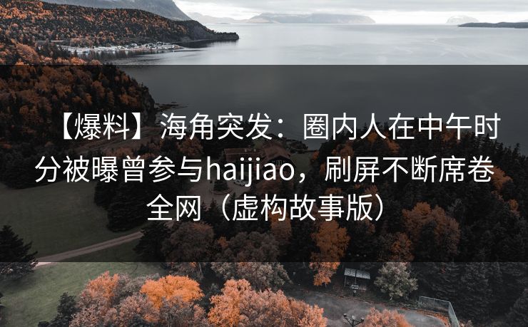 【爆料】海角突发：圈内人在中午时分被曝曾参与haijiao，刷屏不断席卷全网（虚构故事版）