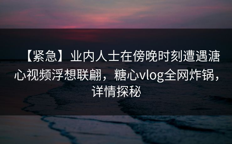 【紧急】业内人士在傍晚时刻遭遇溏心视频浮想联翩，糖心vlog全网炸锅，详情探秘