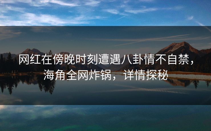 网红在傍晚时刻遭遇八卦情不自禁，海角全网炸锅，详情探秘