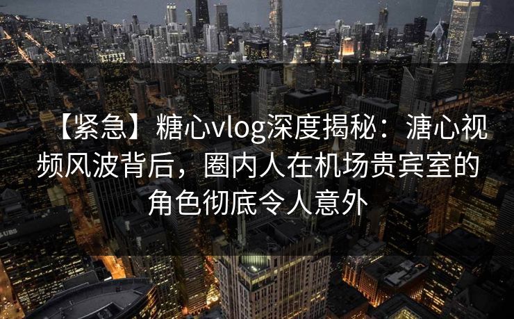 【紧急】糖心vlog深度揭秘：溏心视频风波背后，圈内人在机场贵宾室的角色彻底令人意外
