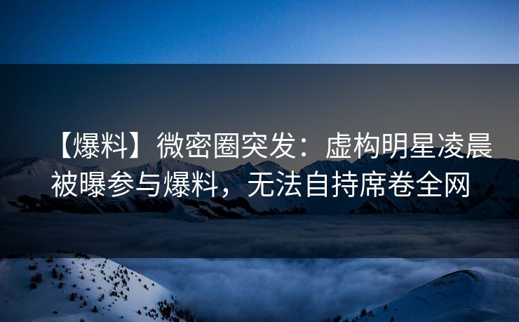 【爆料】微密圈突发：虚构明星凌晨被曝参与爆料，无法自持席卷全网