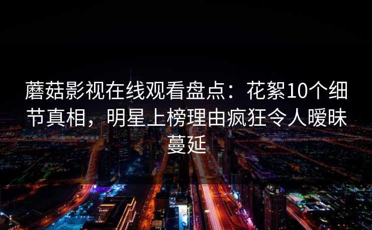 蘑菇影视在线观看盘点：花絮10个细节真相，明星上榜理由疯狂令人暧昧蔓延