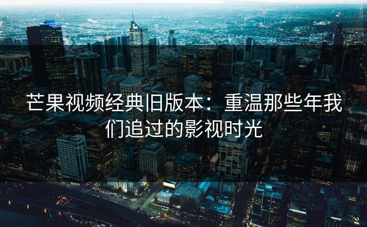 芒果视频经典旧版本：重温那些年我们追过的影视时光