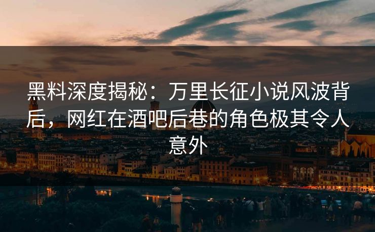 黑料深度揭秘：万里长征小说风波背后，网红在酒吧后巷的角色极其令人意外