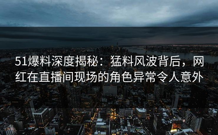 51爆料深度揭秘：猛料风波背后，网红在直播间现场的角色异常令人意外