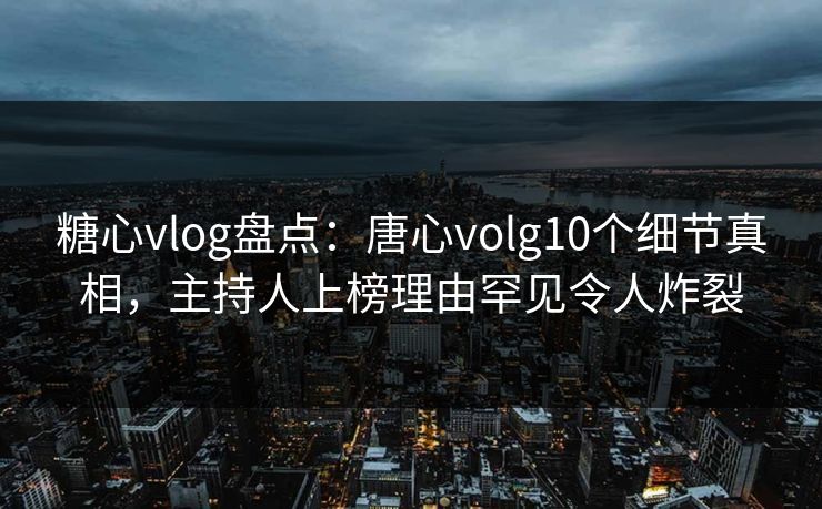 糖心vlog盘点：唐心volg10个细节真相，主持人上榜理由罕见令人炸裂
