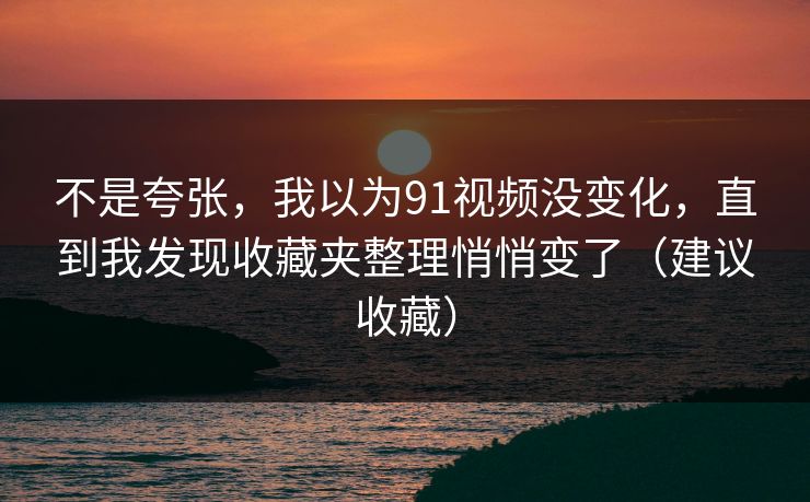 不是夸张，我以为91视频没变化，直到我发现收藏夹整理悄悄变了（建议收藏）