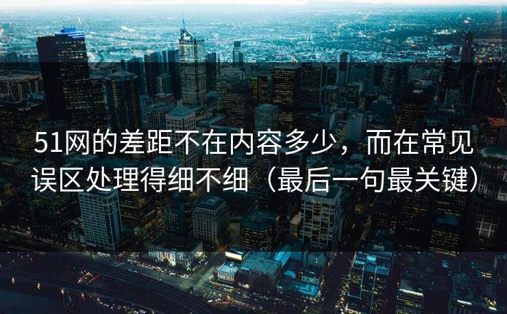 51网的差距不在内容多少，而在常见误区处理得细不细（最后一句最关键）