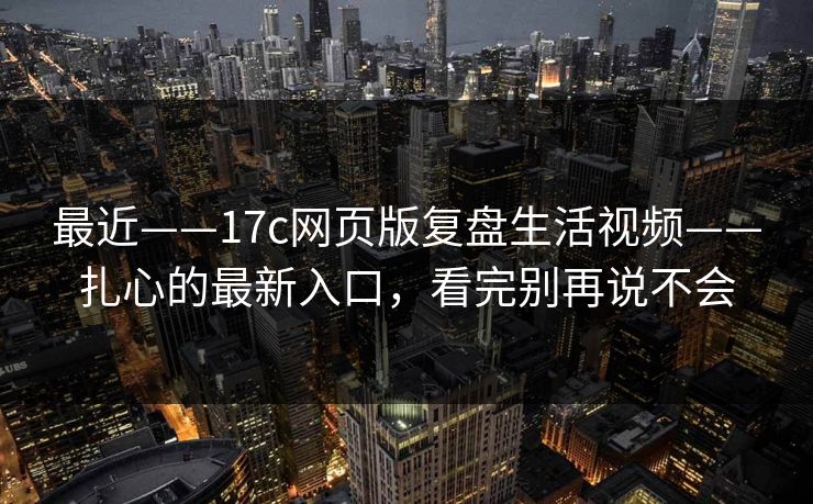 最近——17c网页版复盘生活视频——扎心的最新入口，看完别再说不会